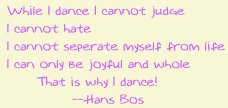 While I dance I cannot judge. I cannot hate. I cannot seperate myself from life. I can only be joyful and whole. That is why I dance!   --Hans Bos